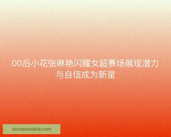 00后小花张琳艳闪耀女超赛场展现潜力与自信成为新星