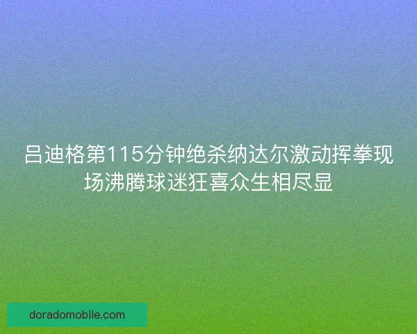 吕迪格第115分钟绝杀纳达尔激动挥拳现场沸腾球迷狂喜众生相尽显